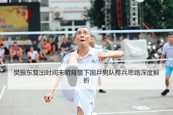 樊振东复出时间未明背景下国乒男队排兵思路深度解析